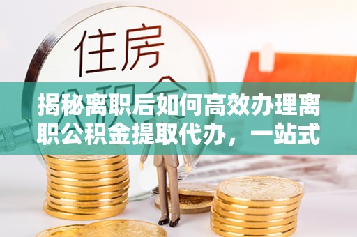 慈溪揭秘离职后如何高效办理离职公积金提取代办，一站式服务全解析